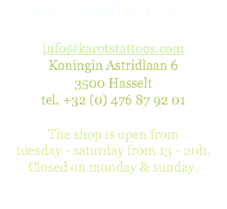 You can contact me at info@karotstattoos.com
Koningin Astridlaan 6
3500 Hasselt
tel. +32 (0) 476 87 92 01 The shop is open from  tuesday - saturday from 13 - 20h.
Closed on monday & sunday. 
